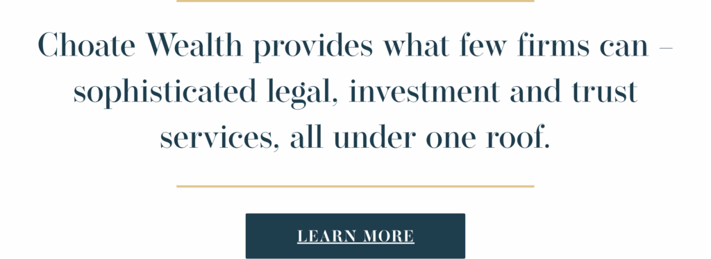 Choate Wealth provides what few firms can – sophisticated legal, investment and trust services, all under one roof. Visit www.choatewealth.com